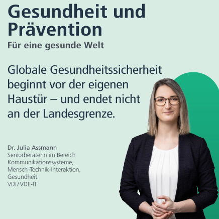 Gesundheit und Prävention: für eine gesunde Welt. "Globale Gesundheitssicherheit beginnt vor der eigenen Haustür - und endet nicht an der Landesgrenze." Dr. Julia Assmann, Seniorberaterin im Bereich Kommunikationssysteme, Mensch-Technik-Interaktion, Gesundheit