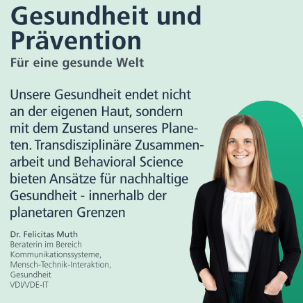 Gesundheit und Prävention: Für eine gesunde Welt. "Unsere Gesundheit endet nicht an der eigenen haut, sondern mit dem Zustand unserer Planeten. Transdisziplinäre Zusammenarbeit und Behavioral Science bieten Ansätze für nachhaltige Gesundheit - innerhalb der planetaren Grenzen." Dr Felicitas Muth, Beraterin im Bereich Kommunikationssysteme, Mensch-Technik-Interaktion, Gesundheit